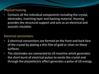 Physical housing
• Contains all the individual components including the crystal,
electrodes, matching layer and backing material. Housing
provides the structural support and acts as an electrical and
acoustic insulator.
Electrical connections
• 2 electrical connections are formed on the front and back face
of the crystal by plating a thin film of gold or silver on these
surfaces.
• The electrodes are connected to US machine which generates
the short burst of electrical pulses to excite the crystal and
through the piezoelectric effect generates a pulse of US energy.
 