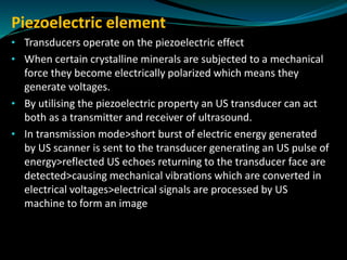 Piezoelectric element
• Transducers operate on the piezoelectric effect
• When certain crystalline minerals are subjected to a mechanical
force they become electrically polarized which means they
generate voltages.
• By utilising the piezoelectric property an US transducer can act
both as a transmitter and receiver of ultrasound.
• In transmission mode>short burst of electric energy generated
by US scanner is sent to the transducer generating an US pulse of
energy>reflected US echoes returning to the transducer face are
detected>causing mechanical vibrations which are converted in
electrical voltages>electrical signals are processed by US
machine to form an image
 