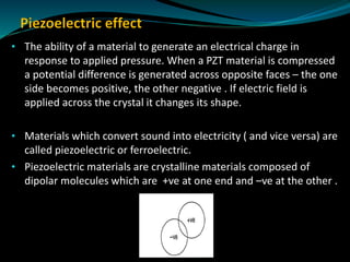 • The ability of a material to generate an electrical charge in
response to applied pressure. When a PZT material is compressed
a potential difference is generated across opposite faces – the one
side becomes positive, the other negative . If electric field is
applied across the crystal it changes its shape.
• Materials which convert sound into electricity ( and vice versa) are
called piezoelectric or ferroelectric.
• Piezoelectric materials are crystalline materials composed of
dipolar molecules which are +ve at one end and –ve at the other .
 