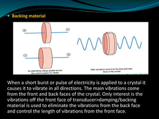  Backing material
When a short burst or pulse of electricity is applied to a crystal it
causes it to vibrate in all directions. The main vibrations come
from the front and back faces of the crystal. Only interest is the
vibrations off the front face of transducer>damping/backing
material is used to eliminate the vibrations from the back face
and control the length of vibrations from the front face.
 