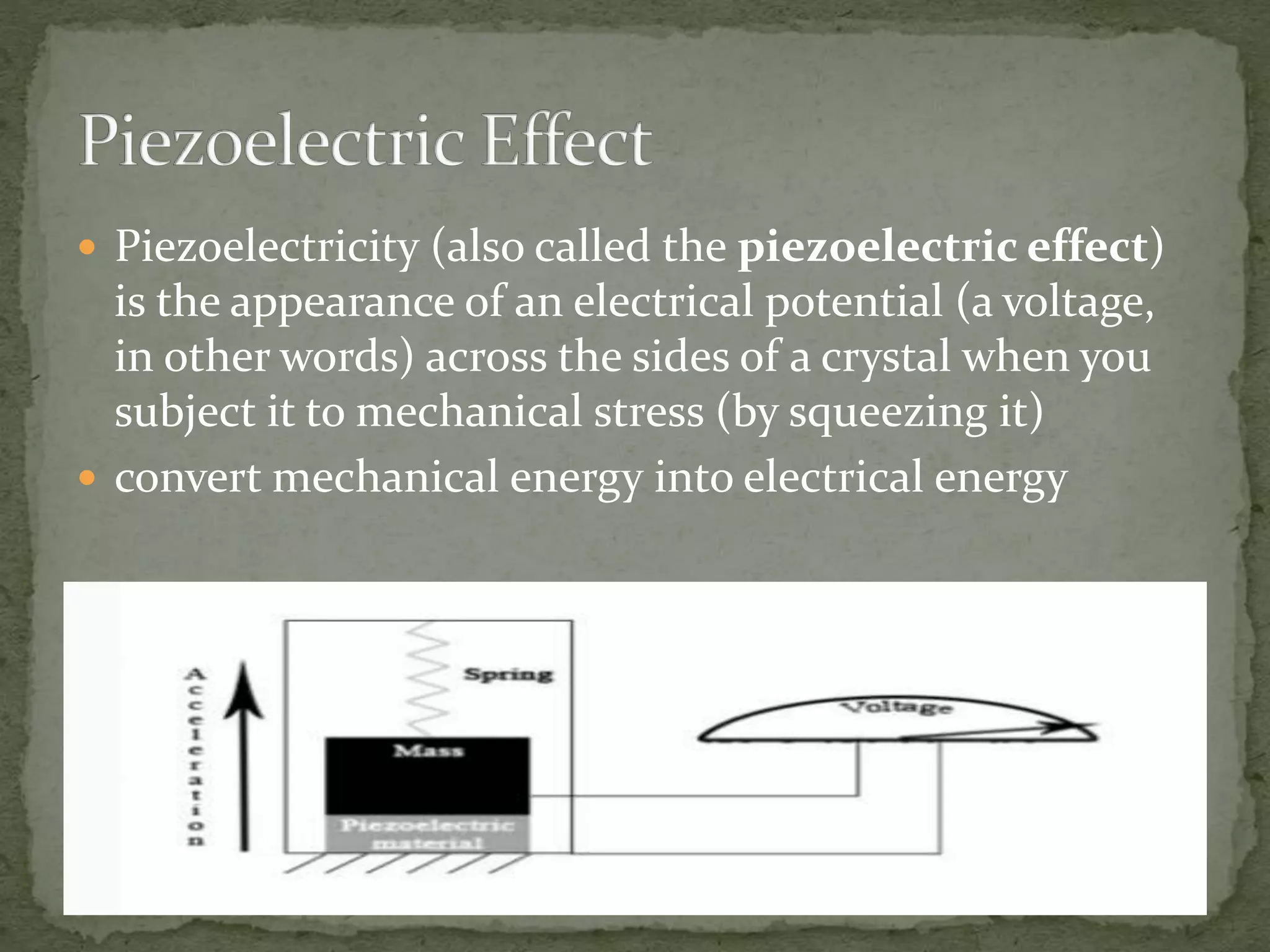  Piezoelectricity (also called the piezoelectric effect)
is the appearance of an electrical potential (a voltage,
in other words) across the sides of a crystal when you
subject it to mechanical stress (by squeezing it)
 convert mechanical energy into electrical energy
 