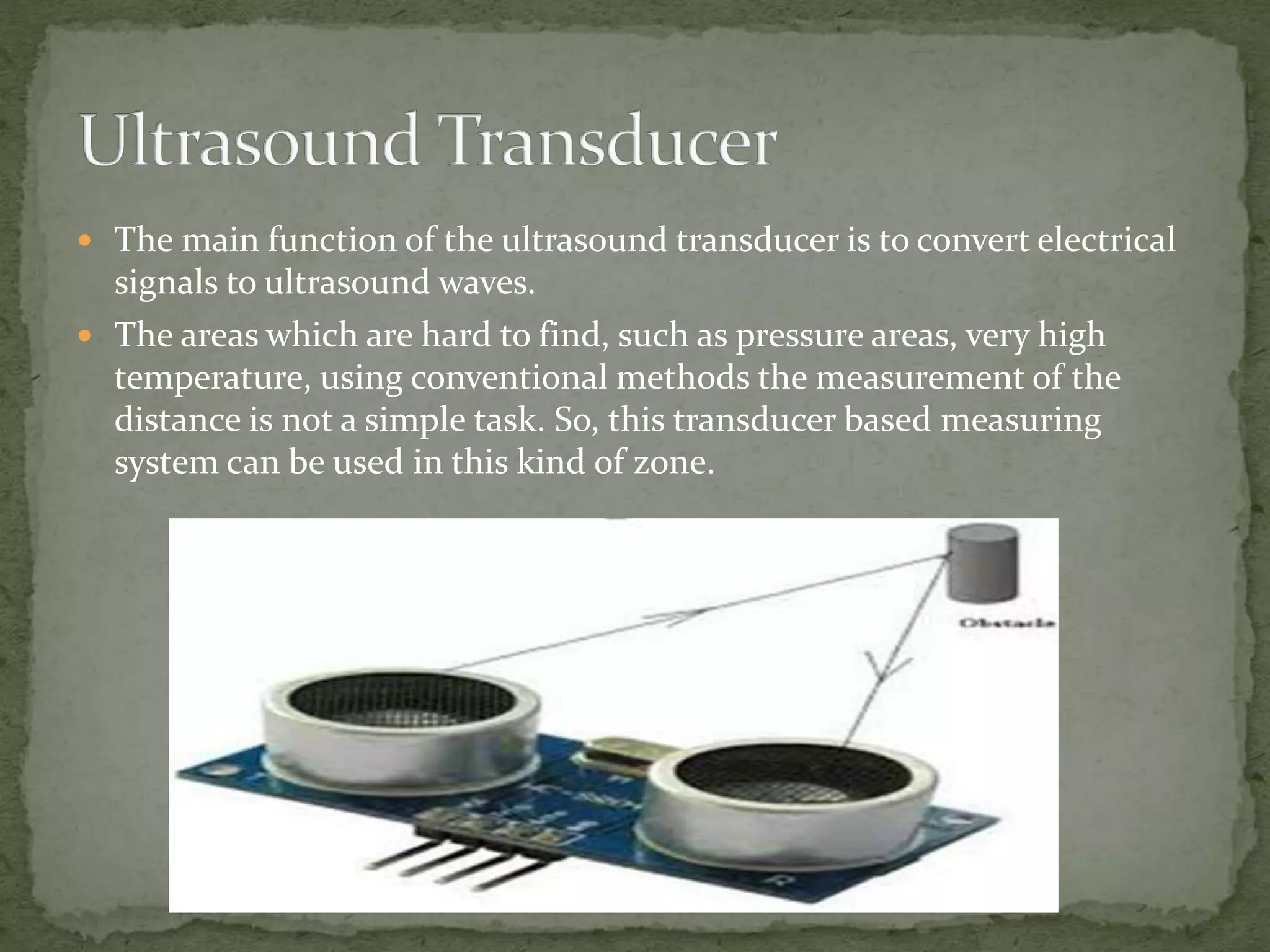  The main function of the ultrasound transducer is to convert electrical
signals to ultrasound waves.
 The areas which are hard to find, such as pressure areas, very high
temperature, using conventional methods the measurement of the
distance is not a simple task. So, this transducer based measuring
system can be used in this kind of zone.
 