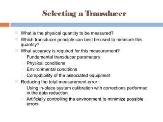 Selecting a Transducer
 What is the physical quantity to be measured?
 Which transducer principle can best be used to measure this
quantity?
 What accuracy is required for this measurement?
 Fundamental transducer parameters
 Physical conditions
 Environmental conditions
 Compatibility of the associated equipment
 Reducing the total measurement error :
 Using in-place system calibration with corrections performed
in the data reduction
 Artificially controlling the environment to minimize possible
errors
 