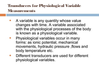 Transducers forPhysiological Variable
Measurements
• A variable is any quantity whose value
changes with time. A variable associated
with the physiological processes of the body
is known as a physiological variable.
• Physiological variables occur in many
forms: as ionic potential, mechanical
movements, hydraulic pressure ,flows and
body temperature etc.
• Different transducers are used for different
physiological variables.
 