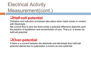 Half-cell potential
Oxidation and reduction processes take place when metal comes in contact
with Electrolyte .
Net current flow is zero but there exists a potential difference depends upon
the position of equilibrium and concentration of ions. That p.d. is known as
half-cell potential.
Over-potential
If there is a current between the electrode and electrolyte then half-cell
potential altered due to polarization is known as over-potential.
Electrical Activity
Measurement(cont.)
 