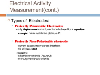 Electrical Activity
Measurement(cont.)
 Types of Electrodes:
 Perfectly Polarizable Electrodes
- only displacementdisplacement current, electrode behave like a capacitorcapacitor
example: noble metals like platinum Pt
 Perfectly Non-Polarizable electrode
- current passes freely across interface,
- no overpotentialoverpotential
examples:
- silver/silver chloride (Ag/AgCl),
- mercury/mercurous chloride
 