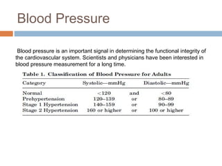 Blood Pressure
Blood pressure is an important signal in determining the functional integrity of
the cardiovascular system. Scientists and physicians have been interested in
blood pressure measurement for a long time.
 