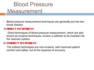 Blood Pressure
Measurement
 Blood pressure measurement techniques are generally put into two
broad classes:
1) DIRECT TECHNIQUES
Direct techniques of blood pressure measurement, which are also
known as invasive techniques, involve a catheter to be inserted into
the vascular system.
2) INDIRECT TECHNIQUES
The indirect techniques are non-invasive, with improved patient
comfort and safety, but at the expense of accuracy.
 