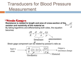 Transducers for Blood Pressure
Measurement
Strain Gauges
Resistance is related to length and area of cross-section of the
resistor and resistivity of the material as
By taking logarithms and differentiating both sides, the equation
becomes
Dimension
al
piezoresistanc
e
Strain gage component can be related by poisson’s ratio as
 