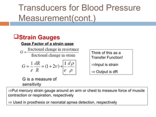 Transducers for Blood Pressure
Measurement(cont.)
Gage Factor of a strain gage
G is a measure of
sensitivity
Think of this as a
Transfer Function!
⇒Input is strain
⇒ Output is dR
⇒Put mercury strain gauge around an arm or chest to measure force of muscle
contraction or respiration, respectively
⇒ Used in prosthesis or neonatal apnea detection, respectively
Strain Gauges
 