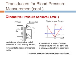 Transducers for Blood Pressure
Measurement(cont.)
An inductor is basically a coil of
wire over a “core” (usually ferrous)
It responds to electric or magnetic
fields
A transformer is made of at least
two coils wound over the core: one
is primary and another is secondary
Primary Secondary Displacement Sensor
Inductors and tranformers work only for ac signals
Inductive Pressure Sensors ( LVDT)
 