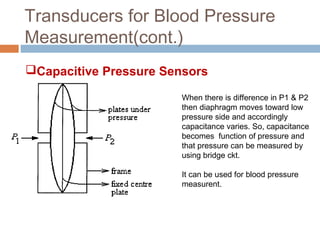 Transducers for Blood Pressure
Measurement(cont.)
Capacitive Pressure Sensors
When there is difference in P1 & P2
then diaphragm moves toward low
pressure side and accordingly
capacitance varies. So, capacitance
becomes function of pressure and
that pressure can be measured by
using bridge ckt.
It can be used for blood pressure
measurent.
 