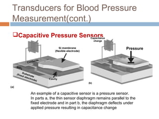 Transducers for Blood Pressure
Measurement(cont.)
Capacitive Pressure Sensors
Pressure
An example of a capacitive sensor is a pressure sensor.
In parts a, the thin sensor diaphragm remains parallel to the
fixed electrode and in part b, the diaphragm deflects under
applied pressure resulting in capacitance change
 