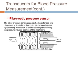 Transducers for Blood Pressure
Measurement(cont.)
The other pressure sensing approach, characterized by a
diaphragm in front of the fibre optic link, is based on the
light intensity modulation of the reflected light caused by
the pressure-induced position of the diaphragm.
Fibre-optic pressure sensor
 