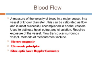 Blood Flow
 A measure of the velocity of blood in a major vessel. In a
vessel of known diameter , this can be calibrated as flow
and is most successful accomplished in arterial vessels.
Used to estimate heart output and circulation. Requires
exposure of the vessel. Flow transducer surrounds
vessel. Methods of measurement include
 Electro-magnetic
 Ultrasonic principles
 Fibre-optic laserDopplerflowmetry
 