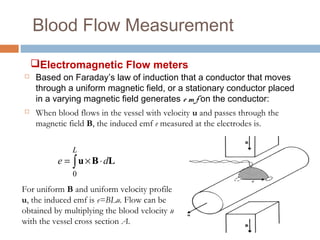 Blood Flow Measurement
 Based on Faraday’s law of induction that a conductor that moves
through a uniform magnetic field, or a stationary conductor placed
in a varying magnetic field generates e m f on the conductor:
 When blood flows in the vessel with velocity u and passes through the
magnetic field B, the induced emf e measured at the electrodes is.
∫ ⋅×=
L
de
0
LBu
For uniform B and uniform velocity profile
u, the induced emf is e=BLu. Flow can be
obtained by multiplying the blood velocity u
with the vessel cross section A.
Electromagnetic Flow meters
 