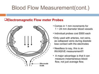 Blood Flow Measurement(cont.)
Electromagnetic Flow meter Probes
• Comes in 1 mm increments for
1 ~ 24 mm diameter blood vessels
• Individual probes cost $500 each
•Only used with arteries, not veins,
as collapsed veins during diastole
lose contact with the electrodes
• Needless to say, this is an
INVASIVE measurement!!!
• A major advantage is that it can
measure instantaneous blood
flow, not just average flow.
 