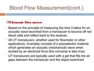 Blood Flow Measurement(cont.)
Ultrasonic Flow meters
 Based on the principle of measuring the time it takes for an
acoustic wave launched from a transducer to bounce off red
blood cells and reflect back to the receiver.
 All UT transducers, whether used for flowmeter or other
applications, invariably consists of a piezoelectric material,
which generates an acoustic (mechanical) wave when
excited by an electrical force (the converse is also true)
 UT transducers are typically used with a gel that fills the air
gaps between the transducer and the object examined
 
