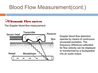 Blood Flow Measurement(cont.)
Ultrasonic Flow meters
The Doppler blood-flow measurement
Doppler blood flow detectors
operate by means of continuous
sinusoidal excitation. The
frequency difference calibrated
for flow velocity can be displayed
or transformed by a loudspeaker
into an audio output.
 