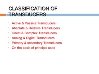 CLASSIFICATION OFCLASSIFICATION OF
TRANSDUCERSTRANSDUCERS
 Active & Passive Transducers
 Absolute & Relative Transducers
 Direct & Complex Transducers
 Analog & Digital Transducers
 Primary & secondary Transducers
 On the basis of principle used
 