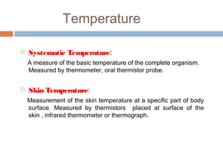 Temperature
 Systematic Temperature:
A measure of the basic temperature of the complete organism.
Measured by thermometer, oral thermistor probe.
 Skin Temperature:
Measurement of the skin temperature at a specific part of body
surface. Measured by thermistors placed at surface of the
skin , infrared thermometer or thermograph.
 