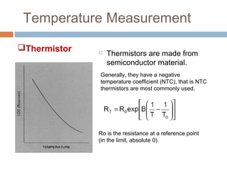 Temperature Measurement
 Thermistors are made from
semiconductor material.
Generally, they have a negative
temperature coefficient (NTC), that is NTC
thermistors are most commonly used.
Ro is the resistance at a reference point
(in the limit, absolute 0).
Thermistor
 