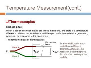 Temperature Measurement(cont.)
Seebeck Effect
When a pair of dissimilar metals are joined at one end, and there is a temperature
difference between the joined ends and the open ends, thermal emf is generated,
which can be measured in the open ends.
This forms the basis of thermocouples.
In a bimetallic strip, each
metal has a different
thermal coefficient…this
results in electromagnetic
force/emf or bending of the
metals.
Thermocouples
 