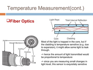 Temperature Measurement(cont.)
Fiber Optics
Most of the light is trapped in the core, but if
the cladding is temperature sensitive (e.g. due
to expansion), it might allow some light to leak
through.
-> hence the amount of light transmitted would
be proportional to temperature
-> since you are measuring small changes in
light level, this sensor is exquisitely sensitive
 