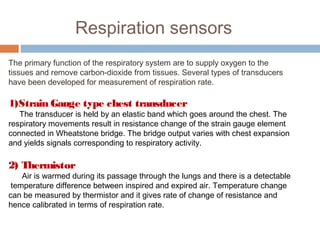 Respiration sensors
The primary function of the respiratory system are to supply oxygen to the
tissues and remove carbon-dioxide from tissues. Several types of transducers
have been developed for measurement of respiration rate.
1)Strain Gauge type chest transducer
The transducer is held by an elastic band which goes around the chest. The
respiratory movements result in resistance change of the strain gauge element
connected in Wheatstone bridge. The bridge output varies with chest expansion
and yields signals corresponding to respiratory activity.
2) Thermistor
Air is warmed during its passage through the lungs and there is a detectable
temperature difference between inspired and expired air. Temperature change
can be measured by thermistor and it gives rate of change of resistance and
hence calibrated in terms of respiration rate.
 