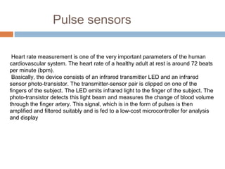 Pulse sensors
Heart rate measurement is one of the very important parameters of the human
cardiovascular system. The heart rate of a healthy adult at rest is around 72 beats
per minute (bpm).
Basically, the device consists of an infrared transmitter LED and an infrared
sensor photo-transistor. The transmitter-sensor pair is clipped on one of the
fingers of the subject. The LED emits infrared light to the finger of the subject. The
photo-transistor detects this light beam and measures the change of blood volume
through the finger artery. This signal, which is in the form of pulses is then
amplified and filtered suitably and is fed to a low-cost microcontroller for analysis
and display
 