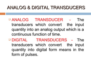 ANALOG & DIGITAL TRANSDUCERSANALOG & DIGITAL TRANSDUCERS
 ANALOG TRANSDUCER - The
transducers which convert the input
quantity into an analog output which is a
continuous function of time.
 DIGITAL TRANSDUCERS - The
transducers which convert the input
quantity into digital form means in the
form of pulses.
 