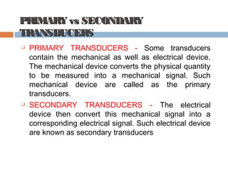 PRIMARY vs SECONDARYPRIMARY vs SECONDARY
TRANSDUCERSTRANSDUCERS
 PRIMARY TRANSDUCERS - Some transducers
contain the mechanical as well as electrical device.
The mechanical device converts the physical quantity
to be measured into a mechanical signal. Such
mechanical device are called as the primary
transducers.
 SECONDARY TRANSDUCERS - The electrical
device then convert this mechanical signal into a
corresponding electrical signal. Such electrical device
are known as secondary transducers
 