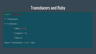 Transducers and Ruby
require ‘transducers’
T = Transducers
t = T.compose(
T.filter(:even?),
T.map(|n| n * 2),
T.take(5))
result = T.transduce(t, :<<, [], 1..100)
 
