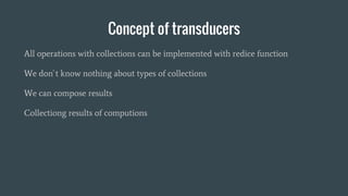 Concept of transducers
All operations with collections can be implemented with redice function
We don`t know nothing about types of collections
We can compose results
Collectiong results of computions
 