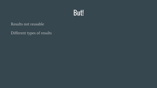 But!
Results not reusable
Different types of results
 