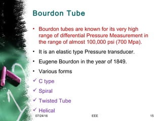Bourdon Tube
• Bourdon tubes are known for its very high
range of differential Pressure Measurement in
the range of almost 100,000 psi (700 Mpa).
• It is an elastic type Pressure transducer.
• Eugene Bourdon in the year of 1849.
• Various forms
 C type
 Spiral
 Twisted Tube
 Helical
07/24/16 EEE 15
 