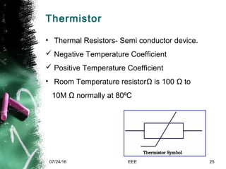 Thermistor
• Thermal Resistors- Semi conductor device.
 Negative Temperature Coefficient
 Positive Temperature Coefficient
• Room Temperature resistorΩ is 100 Ω to
10M Ω normally at 80 C⁰
07/24/16 EEE 25
 