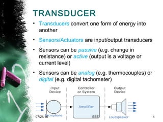 TRANSDUCER
• Transducers convert one form of energy into
another
• Sensors/Actuators are input/output transducers
• Sensors can be passive (e.g. change in
resistance) or active (output is a voltage or
current level)
• Sensors can be analog (e.g. thermocouples) or
digital (e.g. digital tachometer)
07/24/16 EEE 4
 