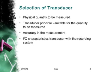 Selection of Transducer
• Physical quantity to be measured
• Transducer principle –suitable for the quantity
to be measured
• Accuracy in the measurement
• I/O characteristics transducer with the recording
system
07/24/16 EEE 6
 