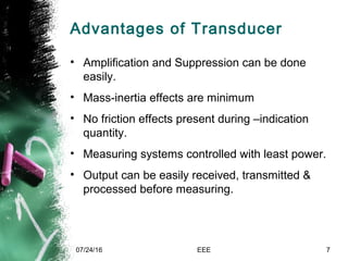 Advantages of Transducer
• Amplification and Suppression can be done
easily.
• Mass-inertia effects are minimum
• No friction effects present during –indication
quantity.
• Measuring systems controlled with least power.
• Output can be easily received, transmitted &
processed before measuring.
07/24/16 EEE 7
 