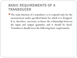 BASIC REQUIREMENTS OF A
TRANSDUCER
The main function of a transducer is to respond only for the
measurement under specified limits for which it is designed.
It is, therefore, necessary to know the relationship between
the input and output quantities and it should be fixed.
Transducers should meet the following basic requirements.
 