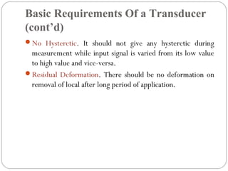 Basic Requirements Of a Transducer
(cont’d)
No Hysteretic. It should not give any hysteretic during
measurement while input signal is varied from its low value
to high value and vice-versa.
Residual Deformation. There should be no deformation on
removal of local after long period of application.
 