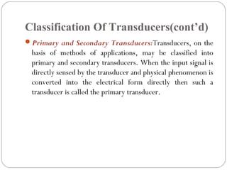 Classification Of Transducers(cont’d)
Primary and Secondary Transducers:Transducers, on the
basis of methods of applications, may be classified into
primary and secondary transducers. When the input signal is
directly sensed by the transducer and physical phenomenon is
converted into the electrical form directly then such a
transducer is called the primary transducer.
 