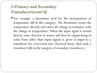 1-Primary and Secondary
Transducers(cont’d)
For example a thermistor used for the measurement of
temperature fall in this category. The thermistor senses the
temperature directly and causes the change in resistance with
the change in temperature. When the input signal is sensed
first by some detector or sensor and then its output being of
some form other than input signals is given as input to a
transducer for conversion into electrical form, then such a
transducer falls in the category of secondary transducers.
 