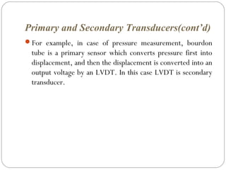 Primary and Secondary Transducers(cont’d)
For example, in case of pressure measurement, bourdon
tube is a primary sensor which converts pressure first into
displacement, and then the displacement is converted into an
output voltage by an LVDT. In this case LVDT is secondary
transducer.
 