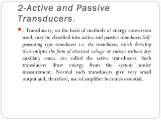 2-Active and Passive
Transducers.
. Transducers, on the basis of methods of energy conversion
used, may be classified into active and passive transducers.Self-
generating type transducers i.e. the transducers, which develop
their output the form of electrical voltage or current without any
auxiliary source, are called the active transducers. Such
transducers draw energy from the system under
measurement. Normal such transducers give very small
output and, therefore, use of amplifier becomes essential.
 