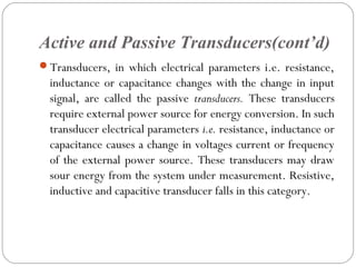 Active and Passive Transducers(cont’d)
Transducers, in which electrical parameters i.e. resistance,
inductance or capacitance changes with the change in input
signal, are called the passive transducers. These transducers
require external power source for energy conversion. In such
transducer electrical parameters i.e. resistance, inductance or
capacitance causes a change in voltages current or frequency
of the external power source. These transducers may draw
sour energy from the system under measurement. Resistive,
inductive and capacitive transducer falls in this category.
 