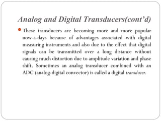 Analog and Digital Transducers(cont’d)
These transducers are becoming more and more popular
now-a-days because of advantages associated with digital
measuring instruments and also due to the effect that digital
signals can be transmitted over a long distance without
causing much distortion due to amplitude variation and phase
shift. Sometimes an analog transducer combined with an
ADC (analog-digital convector) is called a digital transducer.
 