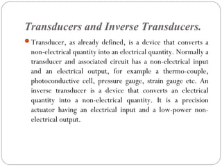 Transducers and Inverse Transducers.
Transducer, as already defined, is a device that converts a
non-electrical quantity into an electrical quantity. Normally a
transducer and associated circuit has a non-electrical input
and an electrical output, for example a thermo-couple,
photoconductive cell, pressure gauge, strain gauge etc. An
inverse transducer is a device that converts an electrical
quantity into a non-electrical quantity. It is a precision
actuator having an electrical input and a low-power non-
electrical output.
 