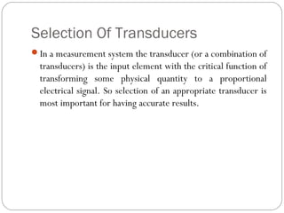 Selection Of Transducers
In a measurement system the transducer (or a combination of
transducers) is the input element with the critical function of
transforming some physical quantity to a proportional
electrical signal. So selection of an appropriate transducer is
most important for having accurate results.
 